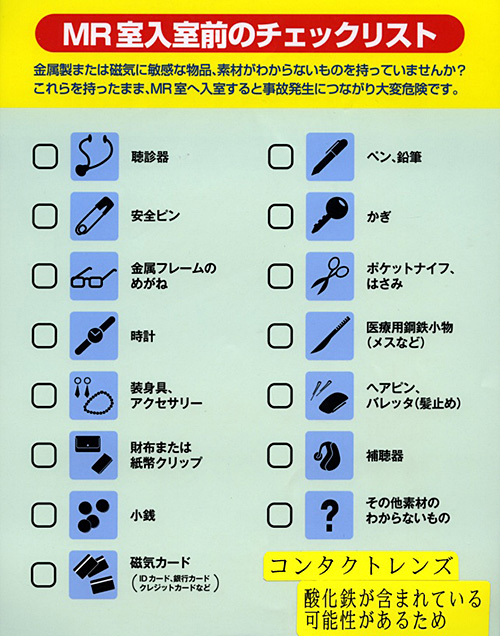 MR室入室前のチェックリスト,金属製または磁気に敏感な物品、素材のわからないものを持っていませんか？これらを持ったまま、MR室へ入室すると事故発生につながり大変危険です。